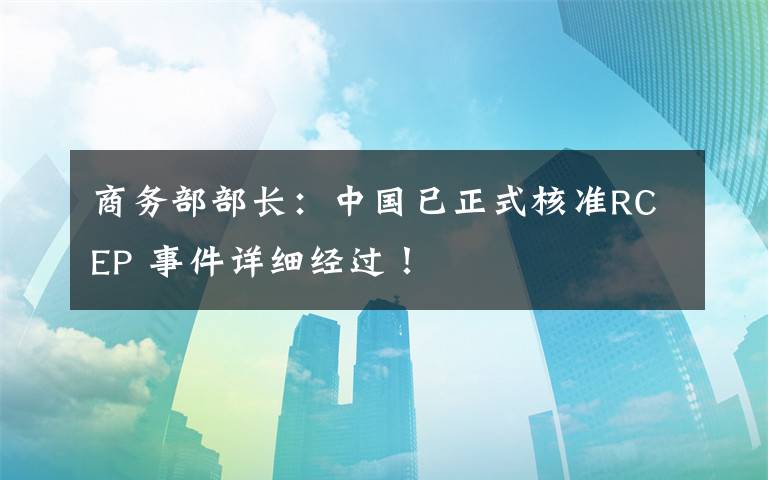 商务部部长：中国已正式核准RCEP 事件详细经过！