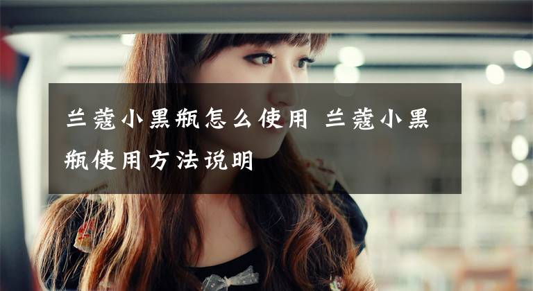兰蔻小黑瓶怎么使用 兰蔻小黑瓶使用方法说明文章配图