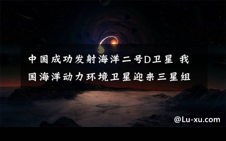 中国成功发射海洋二号D卫星 我国海洋动力环境卫星迎来三星组网时代 事件的真相是什么？