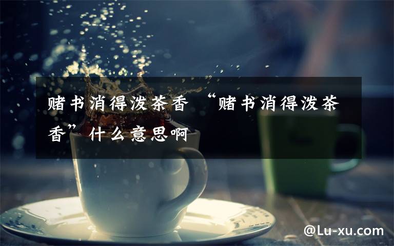 赌书消得泼茶香 “赌书消得泼茶香”什么意思啊文章配图