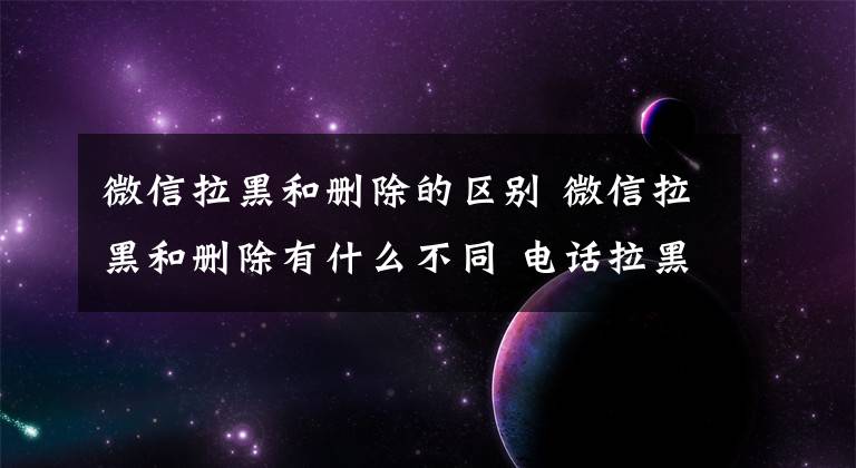 微信拉黑和删除的区别 微信拉黑和删除有什么不同 电话拉黑还能复合吗