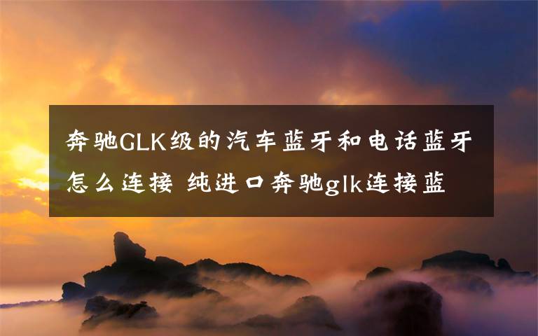 奔驰GLK级的汽车蓝牙和电话蓝牙怎么连接 纯进口奔驰glk连接蓝牙音乐图解