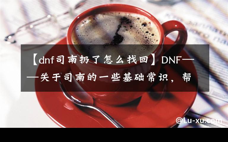 【dnf司南扔了怎么找回】DNF——关于司南的一些基础常识，帮你更好地使用司南