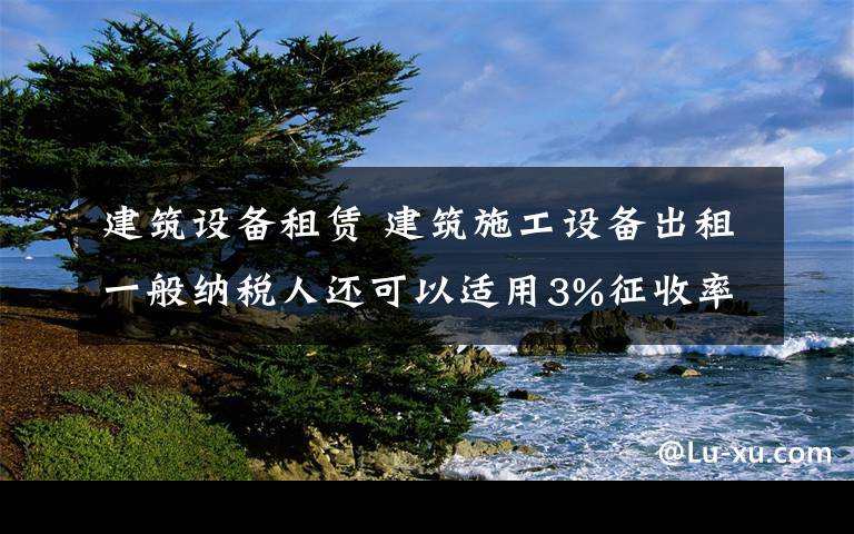 建筑设备租赁 建筑施工设备出租一般纳税人还可以适用3%征收率！