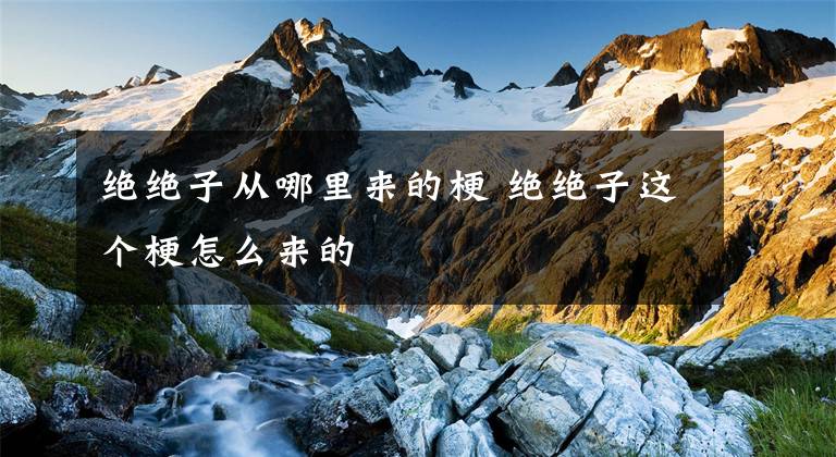 绝绝子从哪里来的梗 绝绝子这个梗怎么来的文章配图