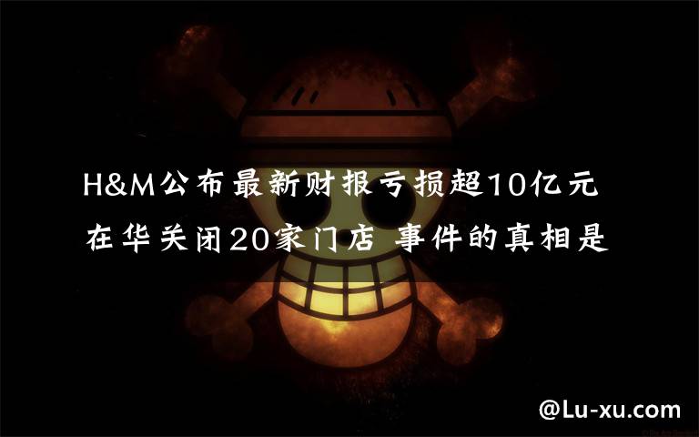 H&M公布最新财报亏损超10亿元 在华关闭20家门店 事件的真相是什么？