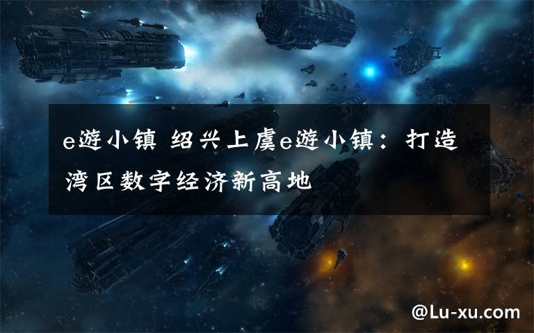 e游小镇 绍兴上虞e游小镇：打造湾区数字经济新高地