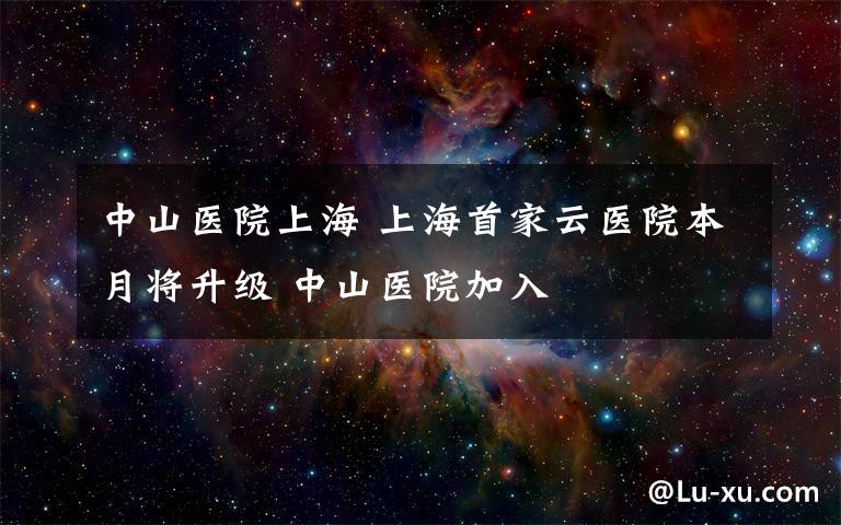 中山医院上海 上海首家云医院本月将升级 中山医院加入