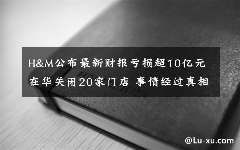 H&M公布最新财报亏损超10亿元 在华关闭20家门店 事情经过真相揭秘！