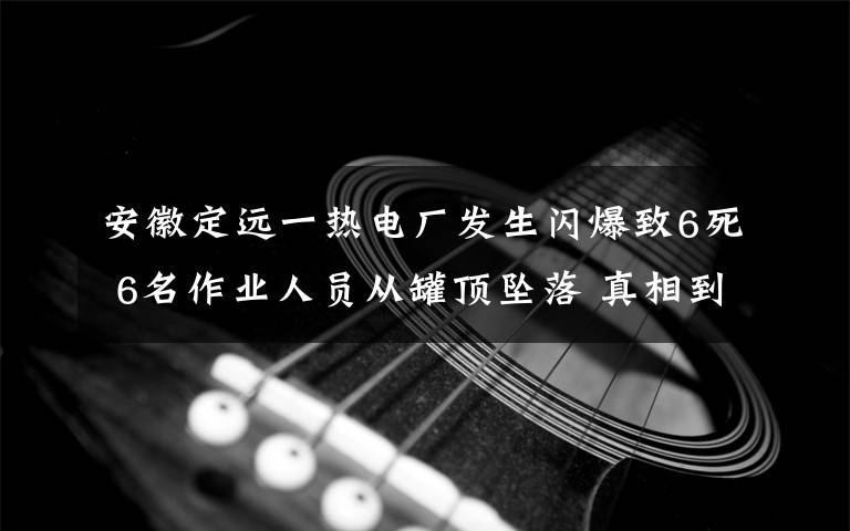 安徽定远一热电厂发生闪爆致6死 6名作业人员从罐顶坠落 真相到底是怎样的？