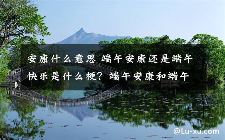 安康什么意思 端午安康还是端午快乐是什么梗？端午安康和端午快乐有什么区别