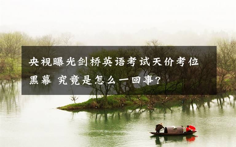 央视曝光剑桥英语考试天价考位黑幕 究竟是怎么一回事?文章配图