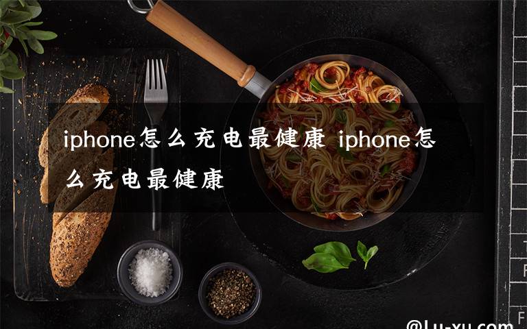 iphone怎么充电最健康 iphone怎么充电最健康