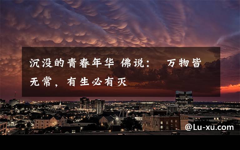 沉没的青春年华 佛说：  万物皆无常，有生必有灭文章配图