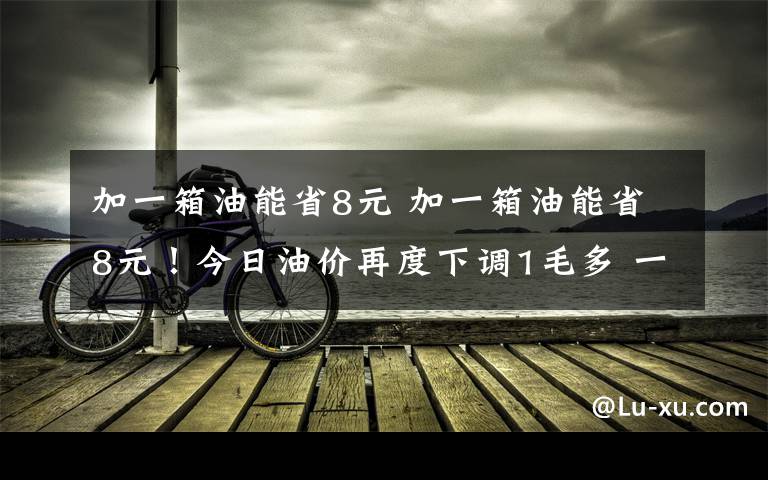 加一箱油能省8元 加一箱油能省8元！今日油价再度下调1毛多 一个月油价降两次