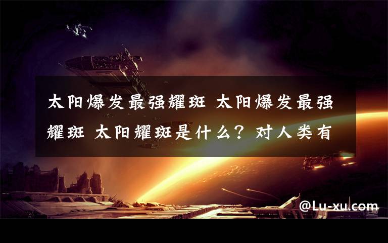 太阳爆发最强耀斑 太阳爆发最强耀斑 太阳耀斑是什么？对人类有啥影响？