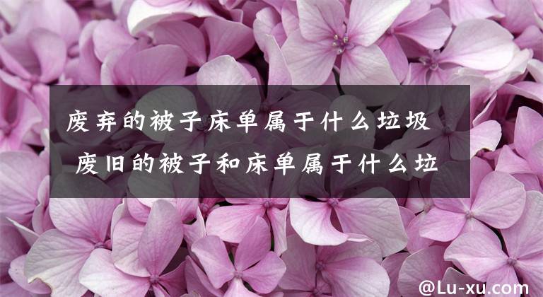 废弃的被子床单属于什么垃圾 废旧的被子和床单属于什么垃圾文章配图