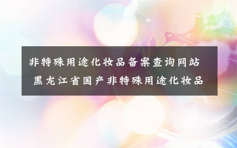 非特殊用途化妆品备案查询网站 黑龙江省国产非特殊用途化妆品备案后实行“网上送检”