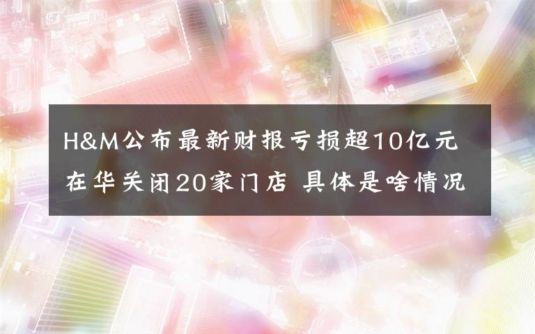 H&M公布最新财报亏损超10亿元 在华关闭20家门店 具体是啥情况?