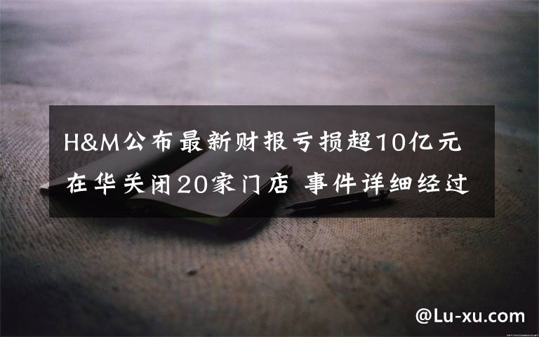 H&M公布最新财报亏损超10亿元 在华关闭20家门店 事件详细经过！