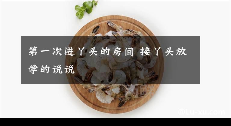 第一次进丫头的房间 接丫头放学的说说文章配图