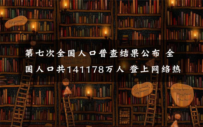 第七次全国人口普查结果公布 全国人口共141178万人 登上网络热搜了！