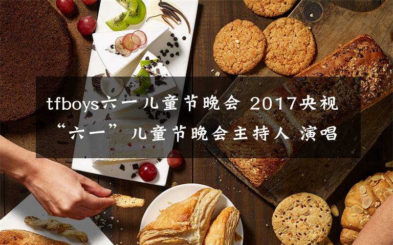 tfboys六一儿童节晚会 2017央视“六一”儿童节晚会主持人 演唱嘉宾阵容+节目单文章配图