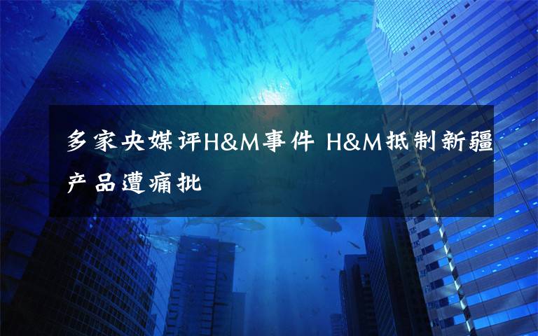 多家央媒评H&M事件 H&M抵制新疆产品遭痛批