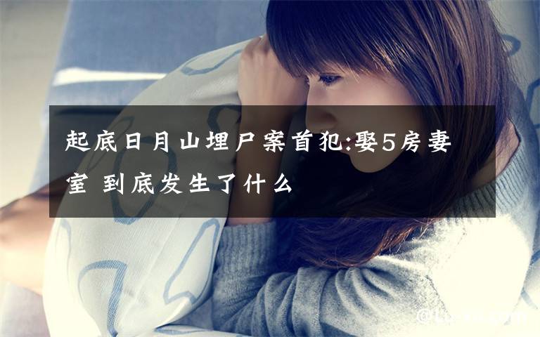 起底日月山埋尸案首犯:娶5房妻室 到底发生了什么