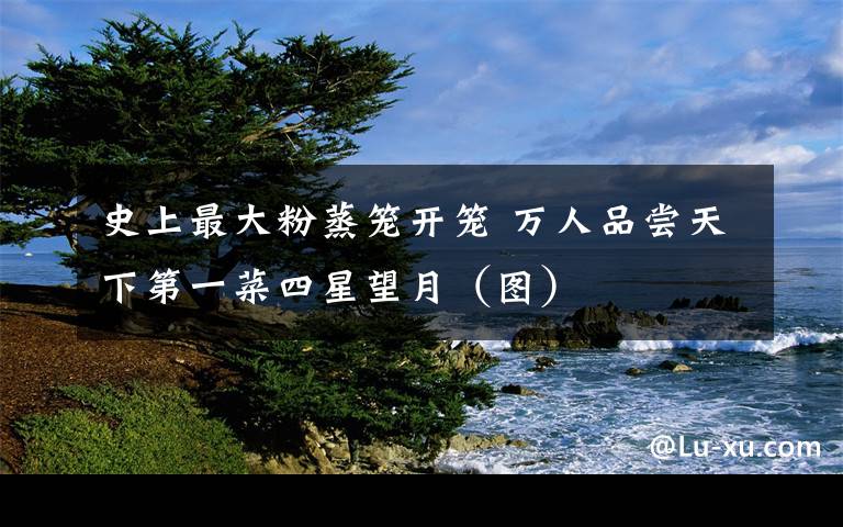 史上最大粉蒸笼开笼 万人品尝天下第一菜四星望月（图）