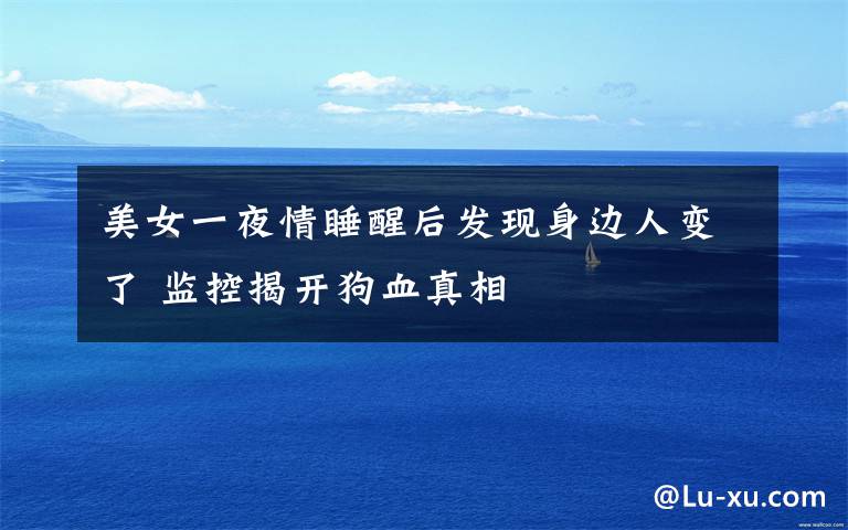 美女一夜情睡醒后发现身边人变了 监控揭开狗血真相