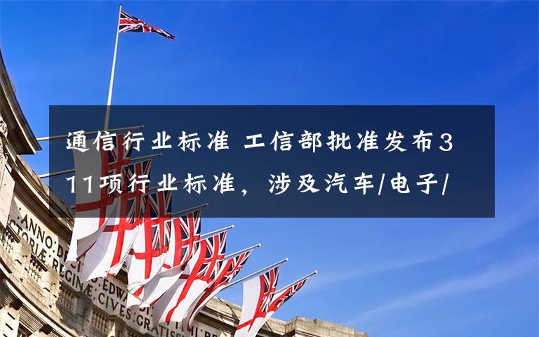 通信行业标准 工信部批准发布311项行业标准，涉及汽车/电子/化工/轻工/通信等行业