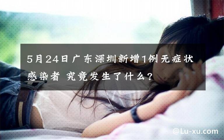 5月24日广东深圳新增1例无症状感染者 究竟发生了什么?