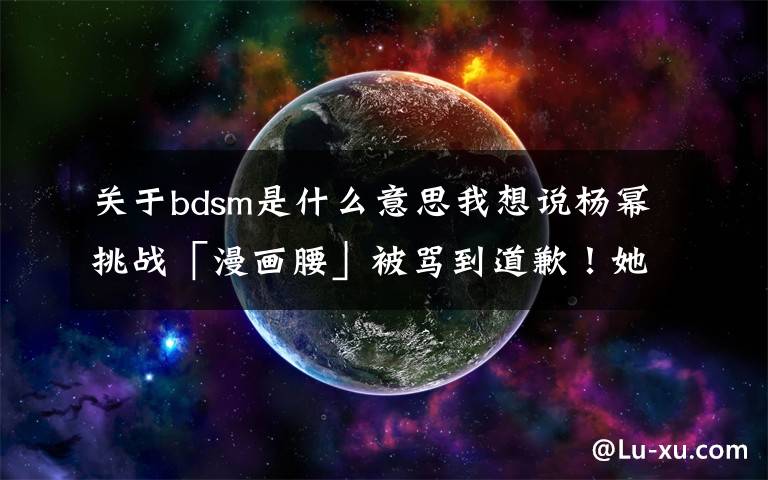 关于bdsm是什么意思我想说杨幂挑战「漫画腰」被骂到道歉！她到底冤不冤？