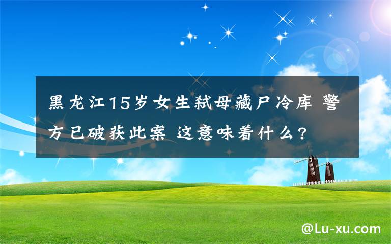 黑龙江15岁女生弑母藏尸冷库 警方已破获此案 这意味着什么?