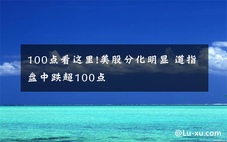 100点看这里!美股分化明显 道指盘中跌超100点