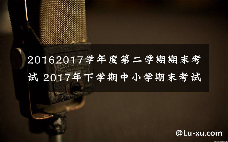 20162017学年度第二学期期末考试 2017年下学期中小学期末考试时间安排及放假时间文章配图