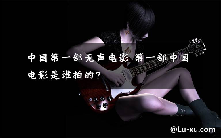 中国第一部无声电影 第一部中国电影是谁拍的?文章配图