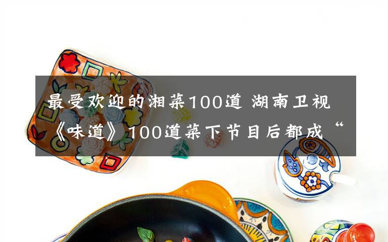 最受欢迎的湘菜100道 湖南卫视《味道》100道菜下节目后都成“面臊子”