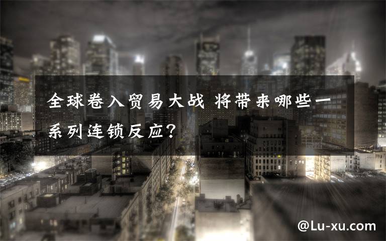 全球卷入贸易大战 将带来哪些一系列连锁反应？文章配图