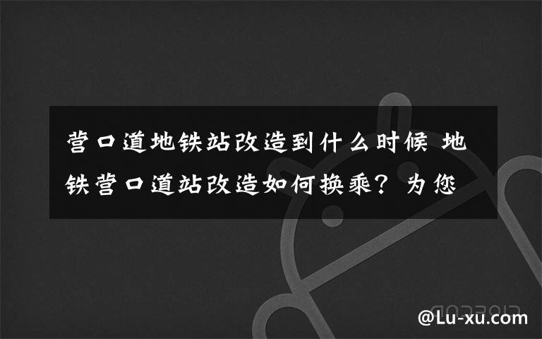 营口道地铁站改造到什么时候 地铁营口道站改造如何换乘？为您全方位支招儿