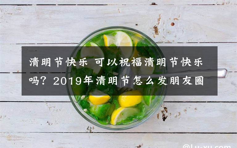 清明节快乐 可以祝福清明节快乐吗？2019年清明节怎么发朋友圈问候寄语