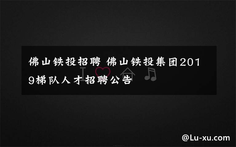 佛山铁投招聘 佛山铁投集团2019梯队人才招聘公告