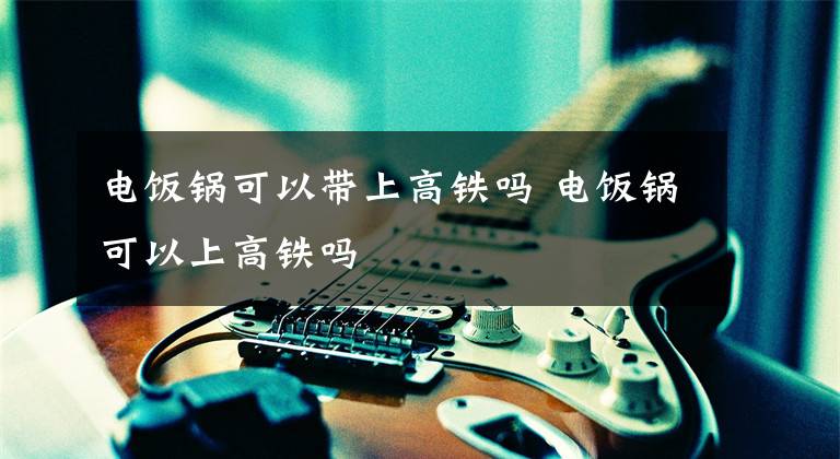 电饭锅可以带上高铁吗 电饭锅可以上高铁吗文章配图