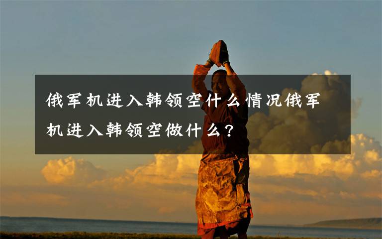 俄军机进入韩领空什么情况俄军机进入韩领空做什么?文章配图