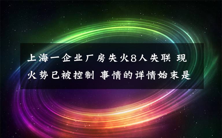 上海一企业厂房失火8人失联 现火势已被控制 事情的详情始末是怎么样了！