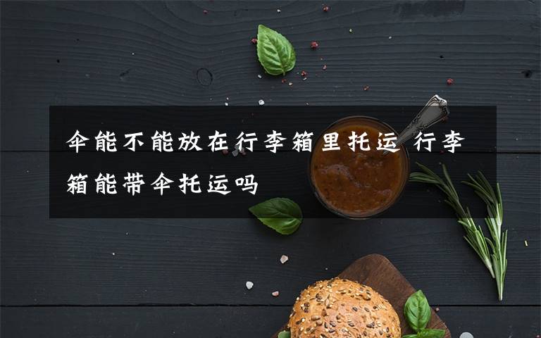 伞能不能放在行李箱里托运 行李箱能带伞托运吗