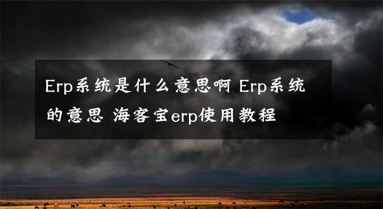 Erp系统是什么意思啊 Erp系统的意思 海客宝erp使用教程