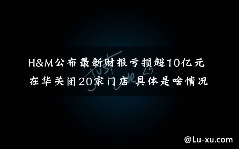 H&M公布最新财报亏损超10亿元 在华关闭20家门店 具体是啥情况?