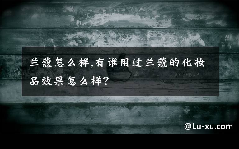 兰蔻怎么样,有谁用过兰蔻的化妆品效果怎么样？